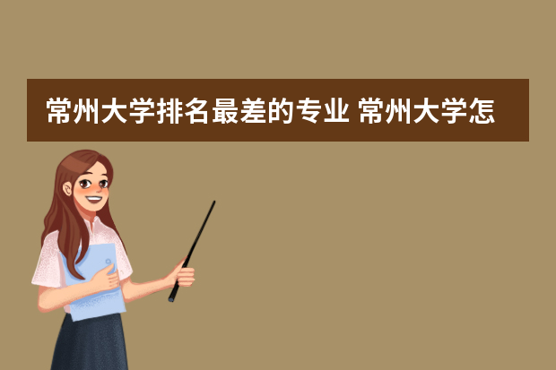 常州大学排名最差的专业 常州大学怎么样？它都有哪些王牌专业？